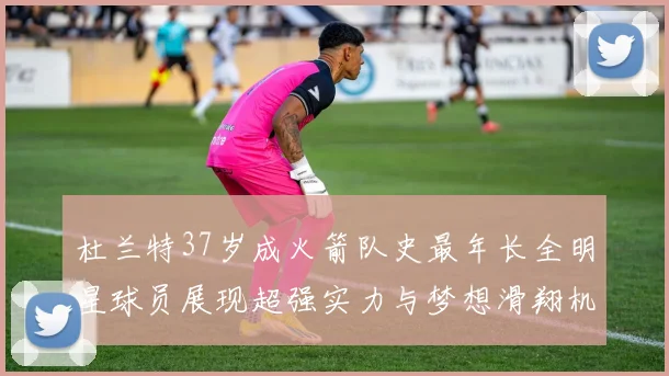 杜兰特37岁成火箭队史最年长全明星球员展现超强实力与梦想滑翔机般飞翔