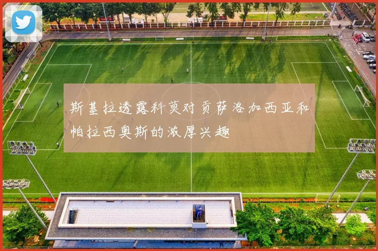斯基拉透露科莫对贡萨洛加西亚和帕拉西奥斯的浓厚兴趣