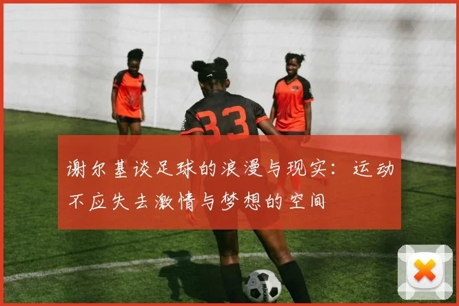 谢尔基谈足球的浪漫与现实：运动不应失去激情与梦想的空间