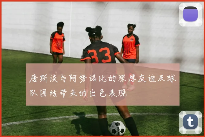 唐斯谈与阿努诺比的深厚友谊及球队团结带来的出色表现