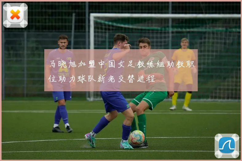 马晓旭加盟中国女足教练组助教职位助力球队新老交替进程