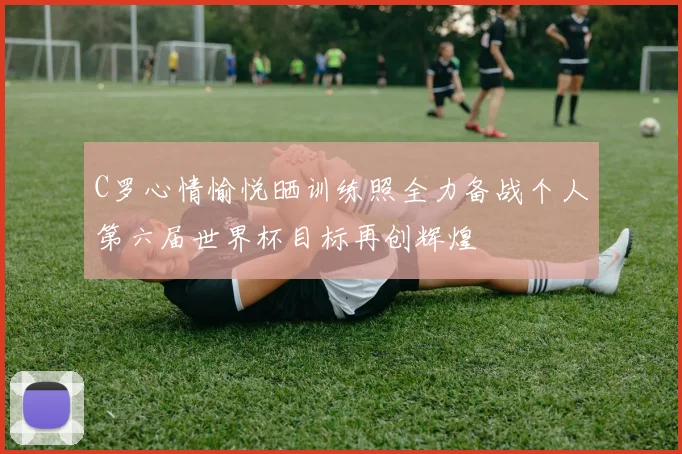C罗心情愉悦晒训练照全力备战个人第六届世界杯目标再创辉煌